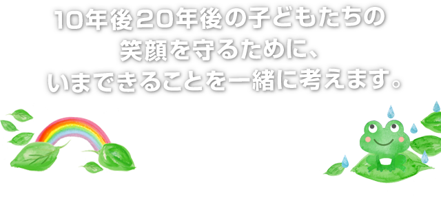 子供たちの笑顔を守るために、いまできることを考えます。
